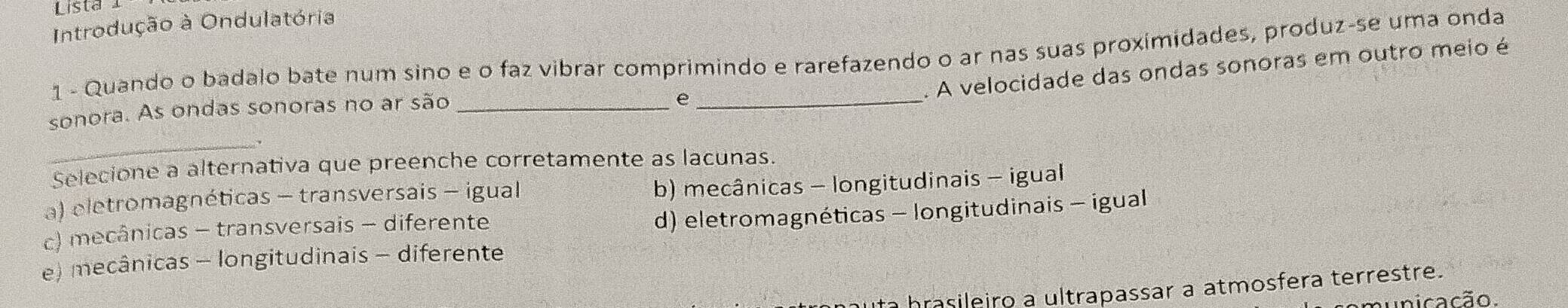 Lista 
Introdução à Ondulatória
1 - Quando o badalo bate num sino e o faz vibrar comprimindo e rarefazendo o ar nas suas proximidades, produz-se uma onda
. A velocidade das ondas sonoras em outro meio é
sonora. As ondas sonoras no ar são_
_e
_
Selecione a alternativa que preenche corretamente as lacunas.
a) eletromagnéticas - transversais - igual
b) mecânicas - longitudinais - igual
c) mecânicas - transversais - diferente
d) eletromagnéticas - longitudinais - igual
e) mecânicas - longitudinais - diferente
to brasileiro a ultrapassar a atmosfera terrestre.
unicação.