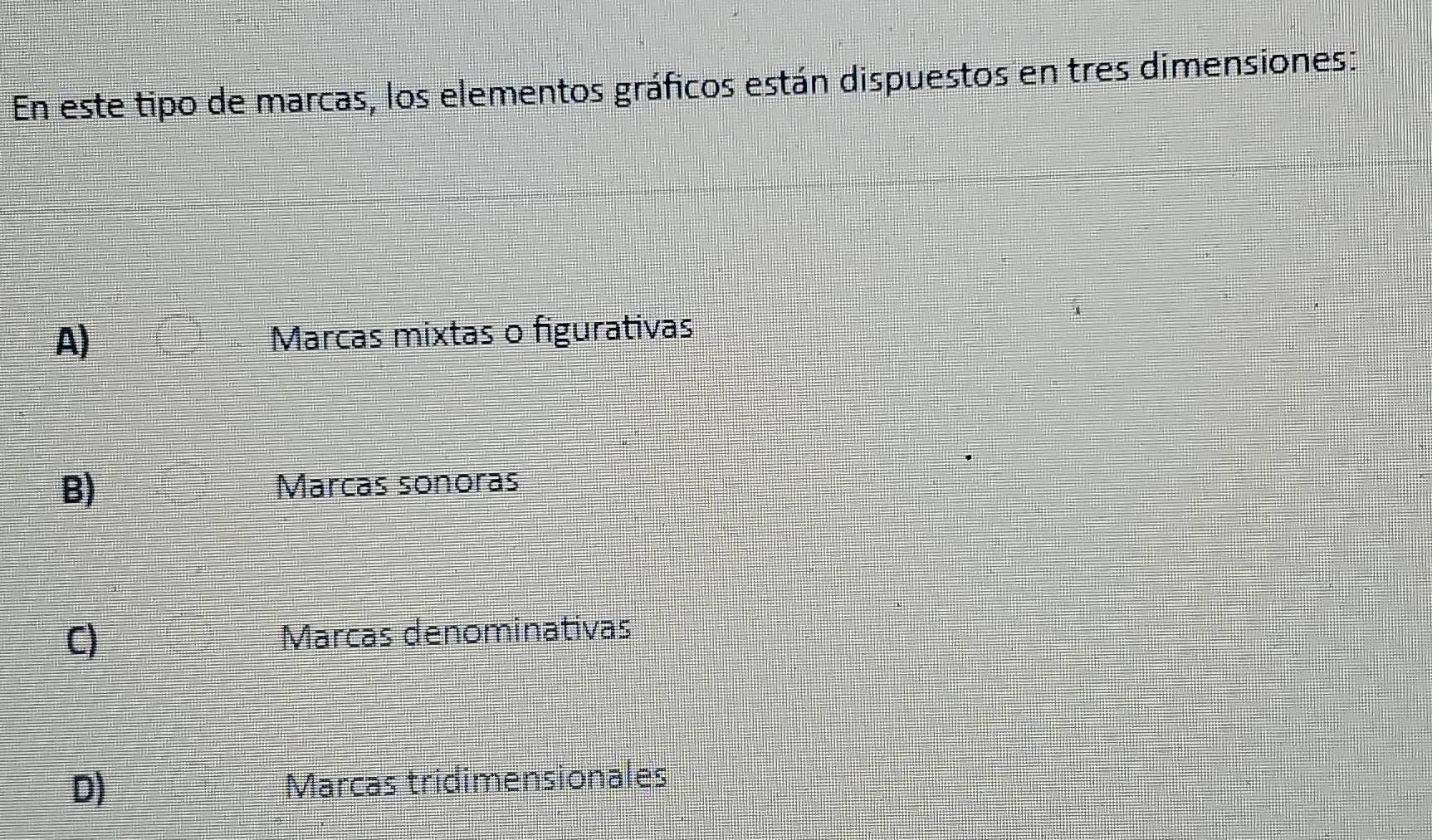 En este tipo de marcas, los elementos gráficos están dispuestos en tres dimensiones:
A) Marcas mixtas o figurativas
B) Marcas sonoras
C) Marcas denominativas
D) Marcas tridimensionales