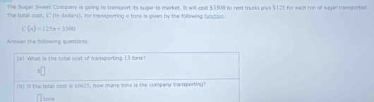 The Sugar Sweet Company is going to transport its sugar to market. It will cost $3500 to rent trucks plus $125 for each ton of sugar transported. 
The total cost, C (in dollars), for transporting π tons is given by the following function.
C(n)=125n+3500
Answer the following questions. 
(a) What is the total cost of transporting 13 tons?
$
(b) If the total cost is $6625, how many tons is the company transporting?
tons