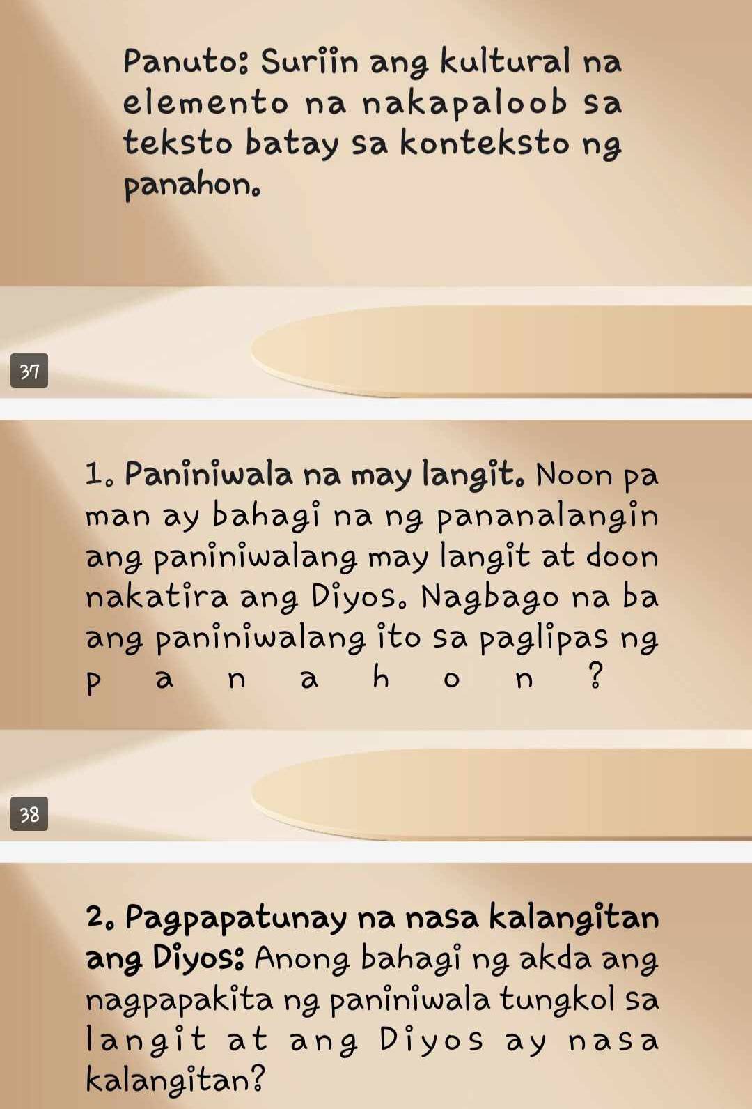 Panuto: Suriin ang kultural na 
elemento na nakapaloob sa 
teksto batay sa konteksto ng 
panahon。 
37 
1. Paniniwala na may langit. Noon pa 
man ay bahagi na ng pananalangin 
ang paniniwalang may langit at doon 
nakatira ang Diyos. Nagbago na ba 
ang paniniwalang ito sa paglipas ng 
P a n a h 。 n ? 
38 
2. Pagpapatunay na nasa kalangitan 
ang Diyos: Anong bahagi ng akda ang 
nagpapakita ng paniniwala tungkol sa 
langit at ang Diyos ay nasa 
kalangitan?