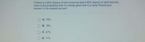 If there is a 60% chance of rain tomorrow and a 40% chance of wind and rain,
what is the probability that it is windy, given that it is rainy? Round your
answer to the nearest percent.
A. 33%
B. 78%
C. 67%
D. 71%