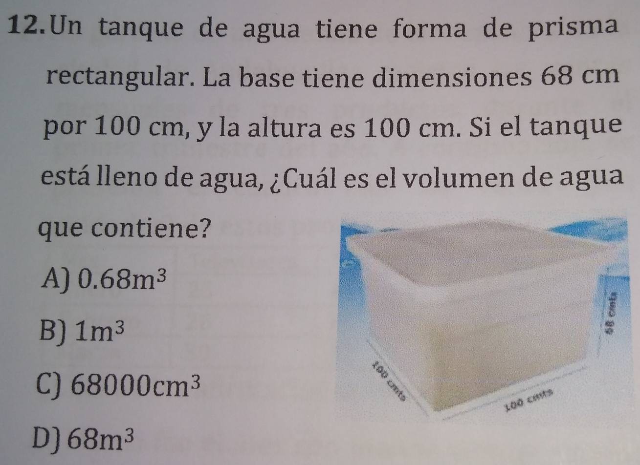 Un tanque de agua tiene forma de prisma
rectangular. La base tiene dimensiones 68 cm
por 100 cm, y la altura es 100 cm. Si el tanque
está lleno de agua, ¿Cuál es el volumen de agua
que contiene?
A) 0.68m^3
B) 1m^3
C) 68000cm^3
D) 68m^3