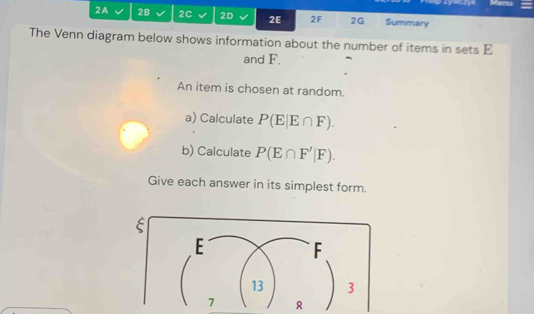 Menu 
2A 2B 2C 2D 2E 2F 2G Summary 
The Venn diagram below shows information about the number of items in sets E
and F. 
An item is chosen at random. 
a) Calculate P(E|E∩ F). 
b) Calculate P(E∩ F'|F). 
Give each answer in its simplest form. 
8