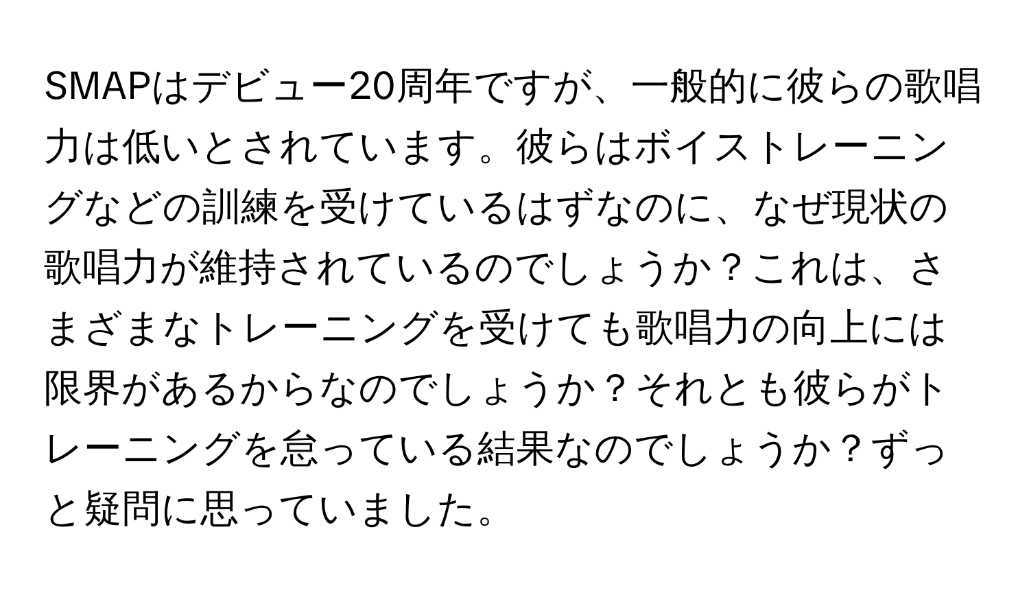 SMAPはデビュー20周年ですが、一般的に彼らの歌唱力は低いとされています。彼らはボイストレーニングなどの訓練を受けているはずなのに、なぜ現状の歌唱力が維持されているのでしょうか？これは、さまざまなトレーニングを受けても歌唱力の向上には限界があるからなのでしょうか？それとも彼らがトレーニングを怠っている結果なのでしょうか？ずっと疑問に思っていました。