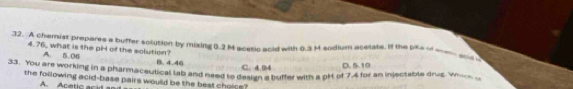 A chemist prepares a buffer solution by mixing 0.2 M scetic acid with 0.3 M sodium acetate. If the pika o a a_
4.76, what is the pH of the solution? B. 4.46
A. 5.06
C. 4.94 D. 5.19
33. You are working in a pharmaceutical tab and need to design a buffer with a pH of 7,4 for an injectable drug. W 
the following acid-base pairs would be the best choice?
A A c etic c i