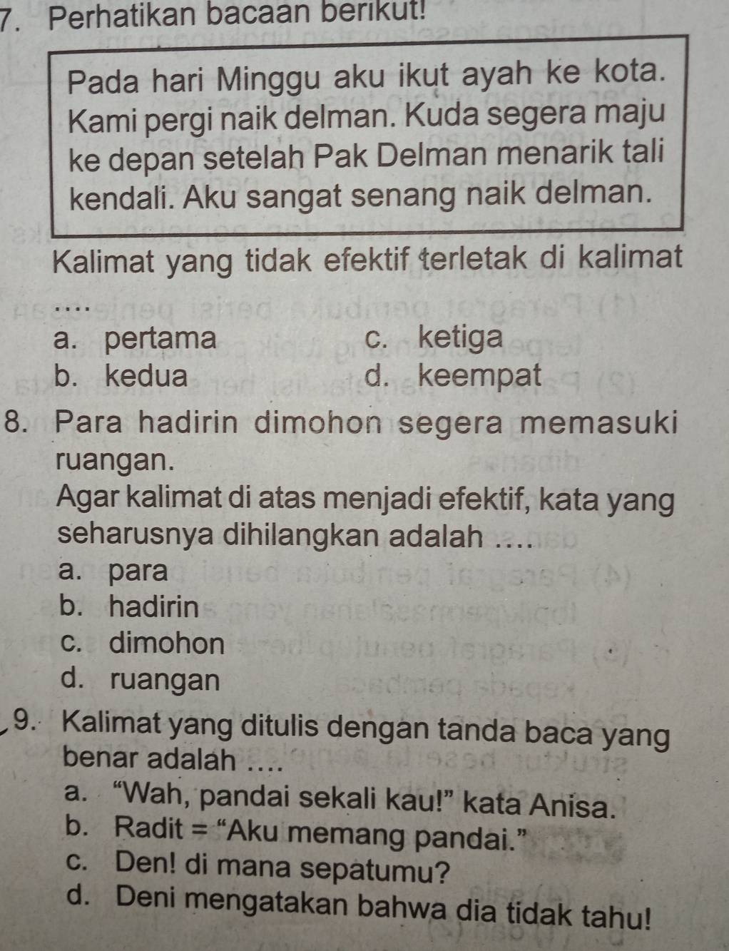 Perhatikan bacaan berikut!
Pada hari Minggu aku ikut ayah ke kota.
Kami pergi naik delman. Kuda segera maju
ke depan setelah Pak Delman menarik tali
kendali. Aku sangat senang naik delman.
Kalimat yang tidak efektif terletak di kalimat
...
a. pertama c. ketiga
b. kedua d. keempat
8. Para hadirin dimohon segera memasuki
ruangan.
Agar kalimat di atas menjadi efektif, kata yang
seharusnya dihilangkan adalah ....
a. para
b. hadirin
c. dimohon
d. ruangan
9. Kalimat yang ditulis dengan tanda baca yang
benar adalah ....
a. “Wah, pandai sekali kau!” kata Anisa.
b. Radit = “Aku memang pandai.”
c. Den! di mana sepatumu?
d. Deni mengatakan bahwa dia tidak tahu!