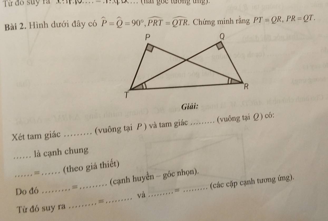 Từ đo suy ra 'M 4 . .. (hai gốc tướng tng) 
Bài 2. Hình dưới đây có widehat P=widehat Q=90°, widehat PRT=widehat QTR. Chứng minh rằng PT=QR, PR=QT. 
Giải: 
Xét tam giác _(vuông tại P ) và tam giác ......... (vuông tại Q) có: 
_.. là cạnh chung 
_. . . . , , = ...... (theo giả thiết) 
.... (cạnh huyển - góc nhọn). 
_ 
và _. = _(các cặp cạnh tương ứng). 
Do đó .. 
Từ đó suy ra .......... =