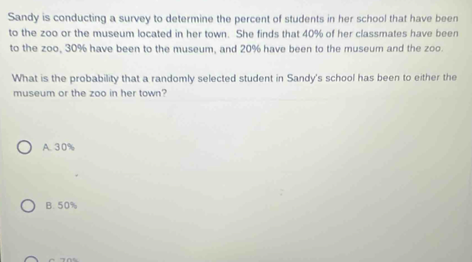 Sandy is conducting a survey to determine the percent of students in her school that have been
to the zoo or the museum located in her town. She finds that 40% of her classmates have been
to the zoo, 30% have been to the museum, and 20% have been to the museum and the zoo.
What is the probability that a randomly selected student in Sandy's school has been to either the
museum or the zoo in her town?
A. 30%
B. 50%