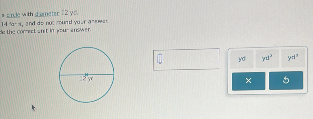 a circle with diameter 12 yd. 
14 for π, and do not round your answer. 
de the correct unit in your answer.
yd yd^2 yd^3
×