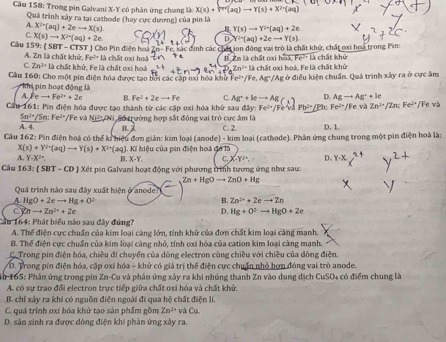 Trong pin Galvani X-Y có phân ứng chung là: X(s)+Y^(+r)(aq)to Y(s)+X^(2+)(aq)
Quá trình xây ra tại cathode (hay cực dương) của pin là
B. Y(s)to Y^(2+)(aq)+2e
A. X^2-(aq)+2eto X(s) D (^2+(aq)+2eto Y(s)
C
Câu 1 X(s)to X^(2+)(aq)+2e.
Zn=Fe,x Các định các chấi ion động vai trò là chất khở, chất ơxi hoa trong Pin
9: SilT-CTS ST J Cho Pin điện hoá  là chấ t gx  h o B. Zm là chất oxi hoà Fe^(2+)L cht khủ
Fe^(2+)
A. Zn là chất khử, là chất khử, Fe là chất oxi hoá Zn^(2+)lh
C. Zn^(2+)
Câu 160: Cho một pin điện hóa được tạo bởi các cập oxỉ hóa khử P e^(2+)/Fe,Ag chất oxi hoá, Fe là chất khử /Ag ở điều kiện chuẩn. Quá trình xây ra ở cực âm
khi pin hoạt động là
A. eto Fe^(2+)+2e B. Fe^2+2eto Fe C. D. Agto Ag^++kc
Cầu 161: Pin điện hóa được tạo thành từ các cặp oxi hóa khử sau đây: Ag^++leto Ag(s) Fe^(2+) V F ề và 1 b^2=sqrt(3) b; Fe^(2+) Fe và Zn^(2+)/Zn;Fe^(2+)/Fe v
Sn^(2+) /Sn: Fe^2 */Fe và NH⊥ AN
A. 4.  Số trường hợp sắt đồng vai trò cực âm là C. 2. D. 1.
B. 2
Cầu 162: Pin điện hoá có thể ki hiệu đơn giản: kim loại (anode) - kim loại (cathode). Phân ứng chung trong một pin điện hoá là:
X(s)+Y^(2+)(aq)to Y(s)+X^(2+)(aq)
A. Y-X^(2+). B. X-Y. :  Ki hiệu của pin điện hoá đó là
c. x -y^2=, D.
Câu 163 (SBT-CD) Xết pin Galvani hoạt động với phương trình tương ứng như sau:
Zn+HgOto ZnO+Hg
Quá trình nào sau đây xuất hiện ở anode?
A. HgO+2eto Hg+O^(2-) B. Zn^(2+)+2eto Zn
C 2nto 2n^(2x)+2e
D. Hg+O^(2-)to HgO+2e
Cầu 164: Phát biểu nào sau đây đúng?
A. Thể điện cực chuẩn của kim loại càng lớn, tính khử của đơn chất kim loại càng mạnh.
B. Thể điện cực chuẩn của kim loại càng nhỏ, tính oxi hóa của cation kim loại càng mạnh.
C.Trong pin điện hóa, chiều di chuyển của dòng electron cùng chiều với chiều của dòng điện.
VD. Trong pin điện hóa, cặp oxi hóa - khử có giá trị thế điện cực chuẩn nhỏ hơn đóng vai trò anode.
In 165: Phân ứng trong pin Zn-Cu và phản ứng xảy ra khi nhúng thanh Zn vào dung dịch CuSO4 có điểm chung là
A. có sự trao đổi electron trực tiếp giữa chất oxi hóa và chất khử.
B. chỉ xảy ra khi có nguồn điện ngoài đi qua hệ chất điện li.
C. quá trình oxí hóa khử tạo sản phẩm gồm Zn^(2+) * và Cụ
D. sản sinh ra được dòng điện khi phản ứng xây ra.