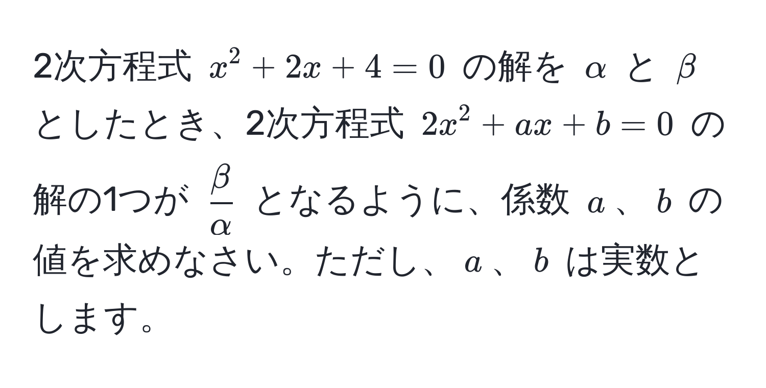 2次方程式 $x^(2 + 2x + 4 = 0$ の解を $alpha$ と $beta$ としたとき、2次方程式 $2x^2 + ax + b = 0$ の解の1つが $fracbeta)alpha$ となるように、係数 $a$、$b$ の値を求めなさい。ただし、$a$、$b$ は実数とします。