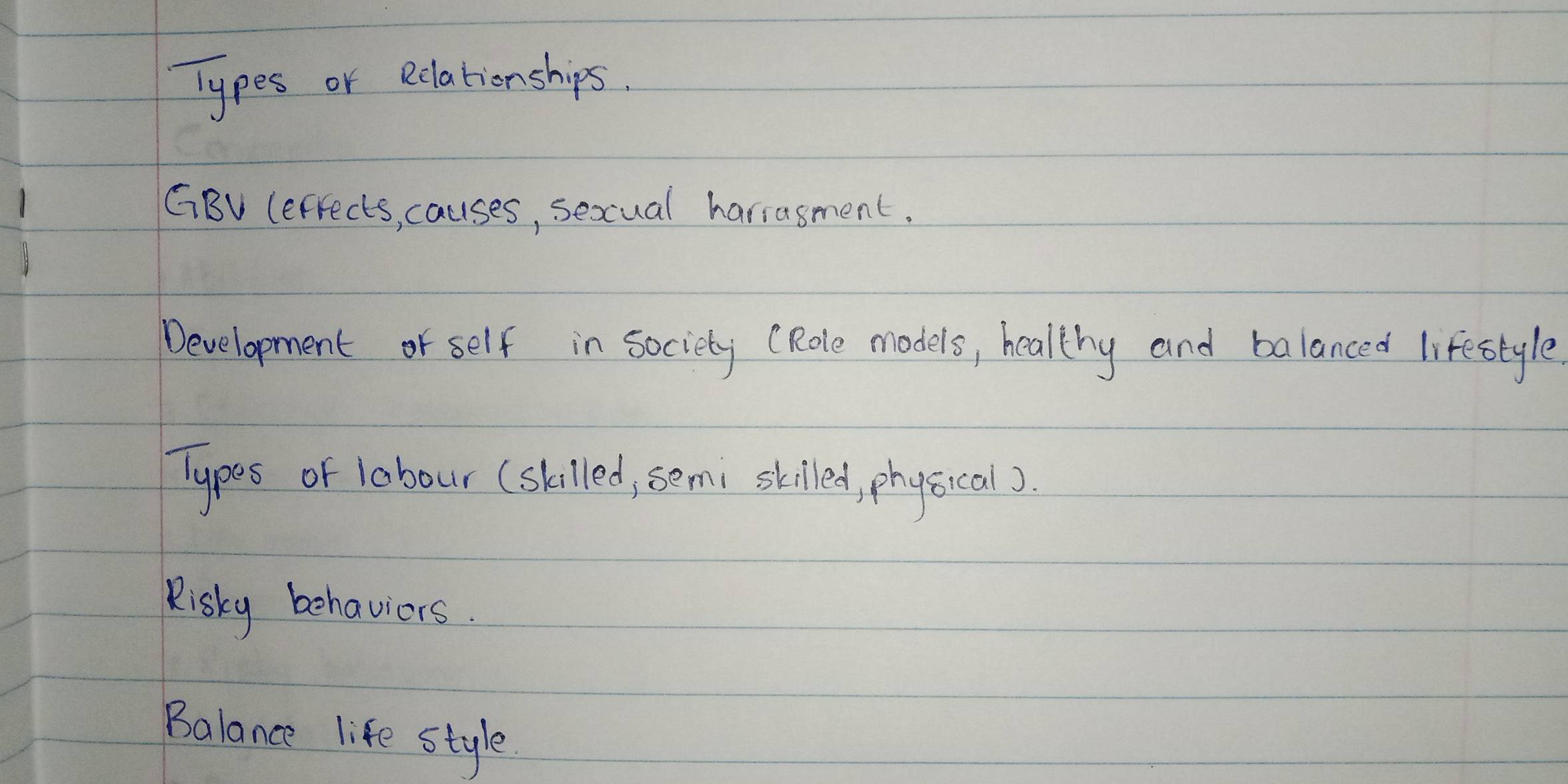 Types or Rclationships. 
GBV Cefrects, causes, sexcual hariasment. 
Development or self in society (Role models, healthy and balanced lifestyle 
Typos of labour (skilled, semi skilled, physical). 
Risky behaviors. 
Balance life style