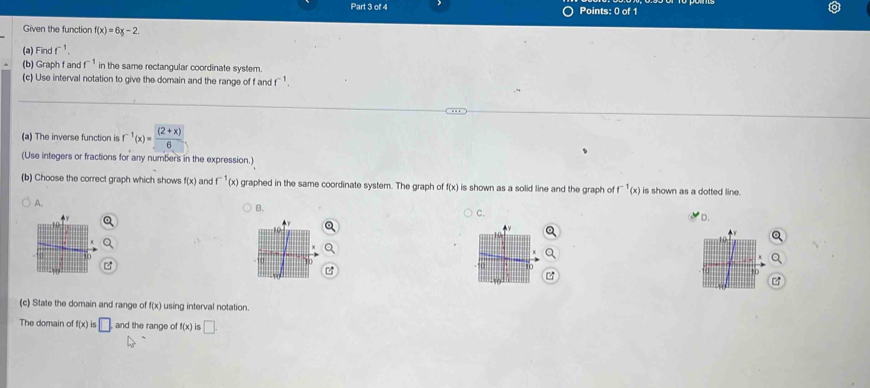 Given the function f(x)=6x-2
(a) Finc f^(-1). 
(b) Graph f and f^(-1) in the same rectangular coordinate system.
(c) Use interval notation to give the domain and the range of f and r
(a) The inverse function is f^(-1)(x)= ((2+x))/6 
(Use integers or fractions for any numbers in the expression.)
(b) Choose the correct graph which shows f(x) and f^(-1)(x) graphed in the same coordinate system. The graph of f(x) is shown as a solid line and the graph of^(-1)(x) is shown as a dotted line.
A.
B.
C.
D.
(c) State the domain and range of f(x) using interval notation.
The domain of f(x) s□ and the range of f(x) □