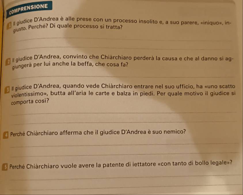 COMPRENSIONE 
Il giudice D' Andrea è alle prese con un processo insolito e, a suo parere, «iniquo», in- 
giusto. Perché? Di quale processo si tratta? 
_ 
_ 
II giudice D'A Andrea, convinto che Chiàrchiaro perderà la causa e che al danno si ag- 
giungerà per lui anche la beffa, che cosa fa? 
_ 
Il giudice D' *Andrea, quando vede Chiàrchiaro entrare nel suo ufficio, ha «uno scatto 
violentissimo», butta all’aria le carte e balza in piedi. Per quale motivo il giudice si 
comporta così? 
_ 
_ 
Perché Chiàrchiaro afferma che il giudice D' Andrea è suo nemico? 
_ 
_ 
Perché Chiàrchiaro vuole avere la patente di iettatore «con tanto di bollo legale»? 
_ 
_