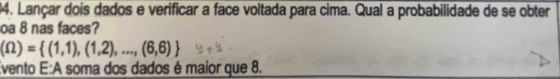 Lançar dois dados e verificar a face voltada para cima. Qual a probabilidade de se obter 
oa 8 nas faces?
(Omega )= (1,1),(1,2),...,(6,6)
Evento E:A soma dos dados é maior que 8.