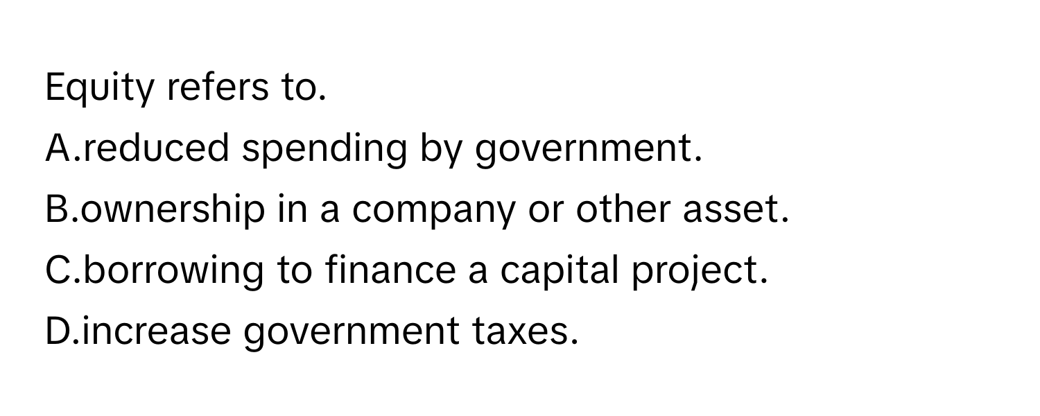 Equity refers to.
 

A.reduced spending by government.
B.ownership in a company or other asset.
C.borrowing to finance a capital project.
D.increase government taxes.