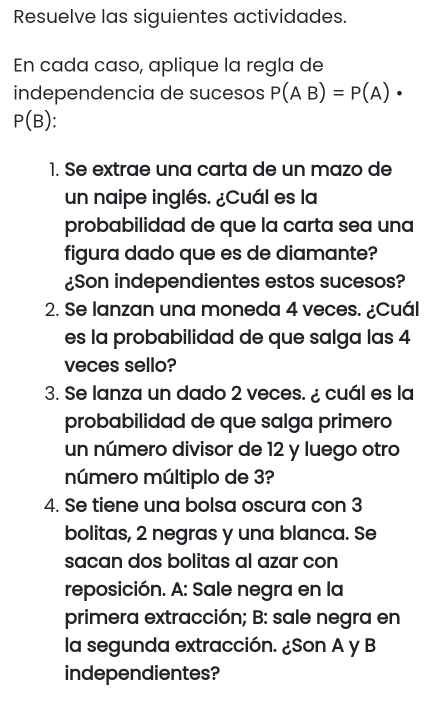 Resuelve las siguientes actividades. 
En cada caso, aplique la regla de 
independencia de sucesos P(AB)=P(A)·
P(B)
1. Se extrae una carta de un mazo de 
un naipe inglés. ¿Cuál es la 
probabilidad de que la carta sea una 
figura dado que es de diamante? 
¿Son independientes estos sucesos? 
2. Se lanzan una moneda 4 veces. ¿Cuál 
es la probabilidad de que salga las 4
veces sello? 
3. Se lanza un dado 2 veces. ¿ cuál es la 
probabilidad de que salga primero 
un número divisor de 12 y luego otro 
número múltiplo de 3? 
4. Se tiene una bolsa oscura con 3
bolitas, 2 negras y una blanca. Se 
sacan dos bolitas al azar con 
reposición. A: Sale negra en la 
primera extracción; B: sale negra en 
la segunda extracción. ¿Son A y B 
independientes?