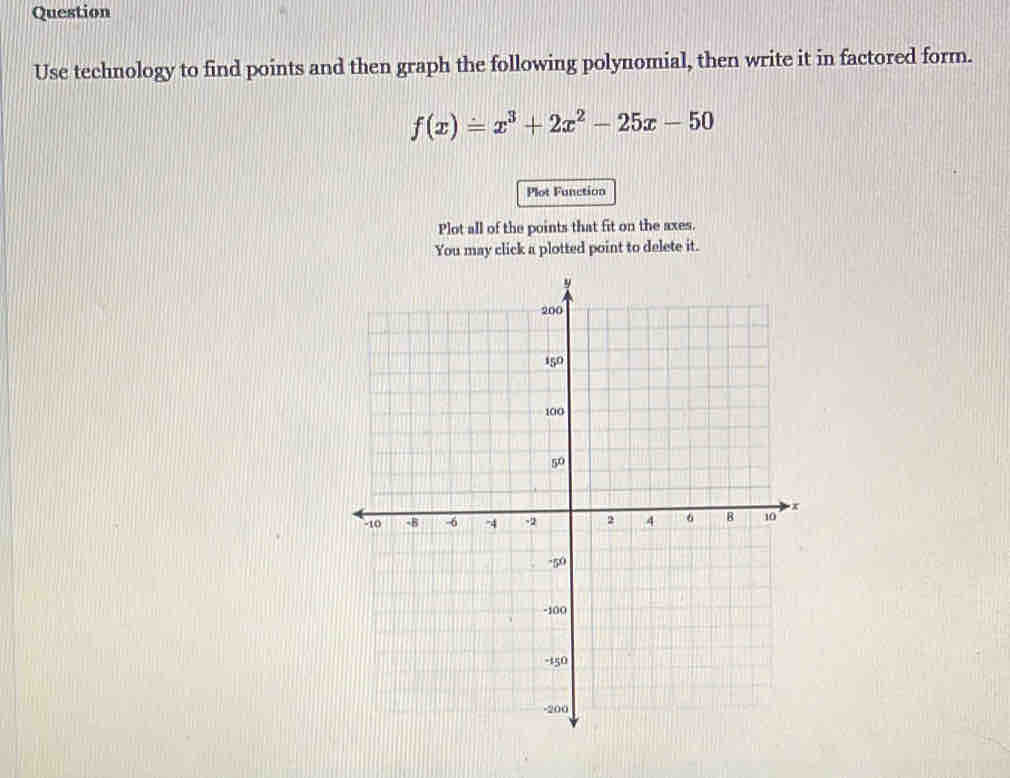 Question 
Use technology to find points and then graph the following polynomial, then write it in factored form.
f(x)=x^3+2x^2-25x-50
Plot Function 
Plot all of the points that fit on the axes. 
You may click a plotted point to delete it.