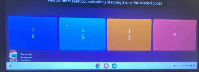 what is the theoretical probability of rolling 5 on a fair 6 -sided cube?
 1/6 
 5/6 
 1/2 
0
Fernando
Vazquez- Cecena
Dac 4 :as us