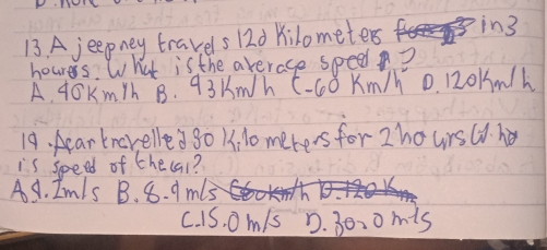 A jeepney travels 120 Kilometer in3
hourers. What is the average spee?
A. 40Km/h B. 93 Kmh C- 60 Km/h 0. 120km/h
19. Aearkncrelled go 11, 10 meters for Zhoursuh
is speed of thecal?
A. Im/s B. 8. 9 m15
c. 1S. om/s D. 30、0 m is