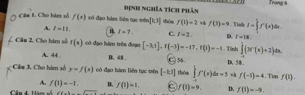 Trang 6
định nghĩa tích phân
Câu 1. Cho hàm số f(x) có đạo hàm liên tục trên [1;3] thỏa f(1)=2 và f(3)=9. Tính I=∈tlimits _1^(3f'(x)dx.
A. I=11. B. I=7. C. I=2. D. I=18. 
Câu 2. Cho hàm số f(x) có đạo hàm trên đoạn [-3;1], f(-3)=-17, f(1)=-1. Tính ∈tlimits _(-3)^1(3f'(x)+2)dx.
A. 44. B. 48. C. 56 D. 58.
Câu 3. Cho hàm số y=f(x) có đạo hàm liên tục trên [-1;1] thỏa ∈tlimits _(-1)^1f'(x)dx=5 và f(-1)=4. Tìm f(1).
A. f(1)=-1. B. f(1)=1. c. f(1)=9. D. f(1)=-9. 
Câu 4. Hàm số f(x)=sqrt x+1)