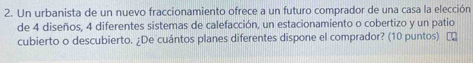 Un urbanista de un nuevo fraccionamiento ofrece a un futuro comprador de una casa la elección 
de 4 diseños, 4 diferentes sistemas de calefacción, un estacionamiento o cobertizo y un patio 
cubierto o descubierto. ¿De cuántos planes diferentes dispone el comprador? (10 puntos)