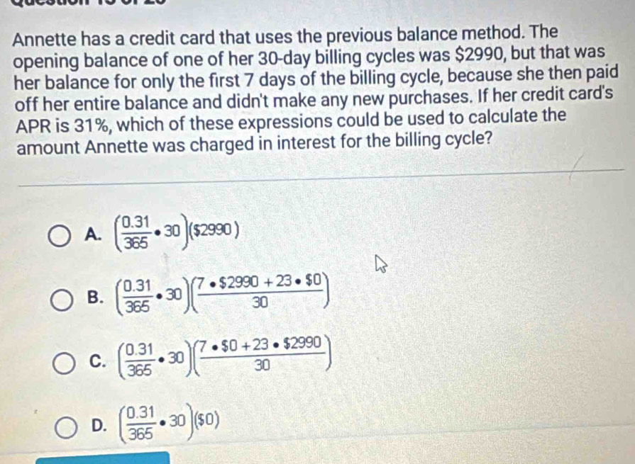 Annette has a credit card that uses the previous balance method. The
opening balance of one of her 30-day billing cycles was $2990, but that was
her balance for only the first 7 days of the billing cycle, because she then paid
off her entire balance and didn't make any new purchases. If her credit card's
APR is 31%, which of these expressions could be used to calculate the
amount Annette was charged in interest for the billing cycle?
A. ( (0.31)/365 · 30)($2990)
B. ( (0.31)/365 · 30)( (7· $2990+23· $0)/30 )
C. ( (0.31)/365 · 30)( (7· $0+23· $2990)/30 )
D. ( (0.31)/365 · 30)($0)