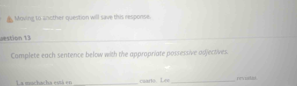 Moving to another question will save this response. 
uestion 13 
Complete each sentence below with the appropriate possessive adjectives. 
La muchacha está en _cuarto. Lee_ 
revistas