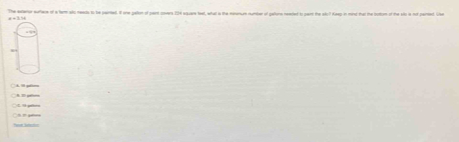 The extaror surtace of a farm alko needs to be painted. If one gallon of paint covers 224 square feet, what is the minimum number of gallons needed to pairt the silo7 Keep in mind that the bottorn of the sillo is not painsted. Use
x=274
A. 18 gatiuma
B : galtura
C 9 palers
I 2 gafors
Paser Selection