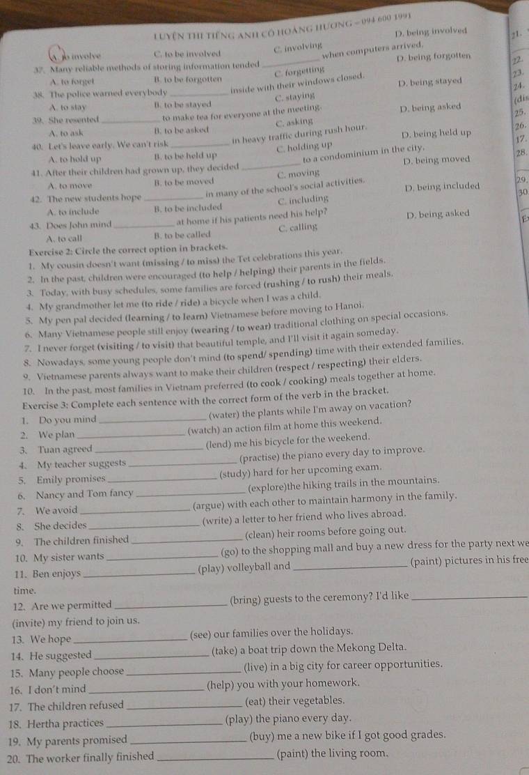 uyện thi tiếng anh cổ hoàng hương - 094 600 1991
D. being involved 21.
C. involving
A jo involve C. to be involved
when computers arrived.
37. Many reliable methods of storing information tended _D. being forgotten
22.
C. forgetting
A. to forget B. to be forgotten
D. being stayed
38. The police warned everybody_
inside with their windows closed.
C. staying 23. 24.
A. to slay B. to be stayed
(dis
39. She resented _to make tea for everyone at the meeting.
D. being asked
C. asking 25.
A. to ask B. to be asked
in heavy traffic during rush hour.
40. Let's leave early. We can't risk _D. being held up 26. 17.
C. holding up
A. to hold up B. to be held up
to a condominium in the city.
41. After their children had grown up, they decided _D. being moved 28.
A. to move B. to be moved C. moving
42. The new students hope _in many of the school's social activities. D. being included 29,
30
A. to include B. to be included C. including
43. Does John mind_ at home if his patients need his help? D. being asked
A. to call B. to be called C. calling
Exercise 2: Circle the correct option in brackets.
1. My cousin doesn't want (missing / to miss) the Tet celebrations this year.
2. In the past, children were encouraged (to help / helping) their parents in the fields.
3. Today, with busy schedules, some families are forced (rushing / to rush) their meals,
4. My grandmother let me (to ride / ride) a bicycle when I was a child.
5. My pen pal decided (learning / to Iearn) Vietnamese before moving to Hanoi.
6. Many Vietnamese people still enjoy (wearing / to wear) traditional clothing on special occasions.
7. I never forget (visiting / to visit) that beautiful temple, and I'll visit it again someday.
8. Nowadays, some young people don't mind (to spend/ spending) time with their extended families.
9. Vietnamese parents always want to make their children (respect / respecting) their elders.
10. In the past, most families in Vietnam preferred (to cook / cooking) meals together at home.
Exercise 3: Complete each sentence with the correct form of the verb in the bracket.
1. Do you mind _(water) the plants while I'm away on vacation?
2. We plan (watch) an action film at home this weekend.
3. Tuan agreed (lend) me his bicycle for the weekend.
4. My teacher suggests_ (practise) the piano every day to improve.
5. Emily promises (study) hard for her upcoming exam.
6. Nancy and Tom fancy _(explore)the hiking trails in the mountains.
7. We avoid _(argue) with each other to maintain harmony in the family.
8. She decides_ (write) a letter to her friend who lives abroad.
9. The children finished _(clean) heir rooms before going out.
10. My sister wants _(go) to the shopping mall and buy a new dress for the party next we
11. Ben enjoys _(play) volleyball and _(paint) pictures in his free
time.
12. Are we permitted _(bring) guests to the ceremony? I'd like_
(invite) my friend to join us.
13. We hope _(see) our families over the holidays.
14. He suggested_ (take) a boat trip down the Mekong Delta.
15. Many people choose _(live) in a big city for career opportunities.
16. I don’t mind _(help) you with your homework.
17. The children refused _(eat) their vegetables.
18. Hertha practices _(play) the piano every day.
19. My parents promised _(buy) me a new bike if I got good grades.
20. The worker finally finished_ (paint) the living room.