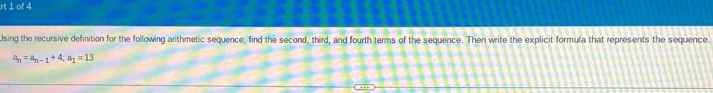 rt 1 of 4 
Using the recursive definition for the following arithmetic sequence, find the second, third, and fourth terms of the sequence. Then write the explicit formula that represents the sequence.
a_n=a_n-1+4; a_1=13