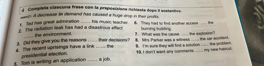 Completa ciascuna frase con la preposizione richiesta dopo II sostantivo. 
> A decrease in demand has caused a huge drop in their profits. 
1. Ted has great admiration .. his music teacher. 6. They had to find another access ...... the 
2. The radiation leak has had a disastrous effect burning building. 
_ the environment. 7. What was the cause ..... the explosion? 
3. Did they give you the reasons ... their decisions? 8. Mrs Parker was a witness ... the car accident. 
4. The recent uprisings have a link _the 9. I'm sure they will find a solution ...... the problem. 
presidential election. 10. I don't want any comments ..... my new haircut. 
5. Tom is writing an application ……. a job.