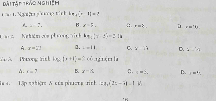 bài tập trắC Nghiệm
Câu 1. Nghiệm phương trình log _3(x-1)=2.
A. x=7. B. x=9. C. x=8. D. x=10. 
Câu 2. Nghiệm của phương trình log _2(x-5)=3 là
A. x=21. B. x=11. C. x=13. D. x=14. 
Câu 3. Phương trình log _3(x+1)=2 có nghiệm là
A. x=7. B. x=8. C. x=5. D. x=9. 
âu 4. Tập nghiệm S của phương trình log _3(2x+3)=1 là
16