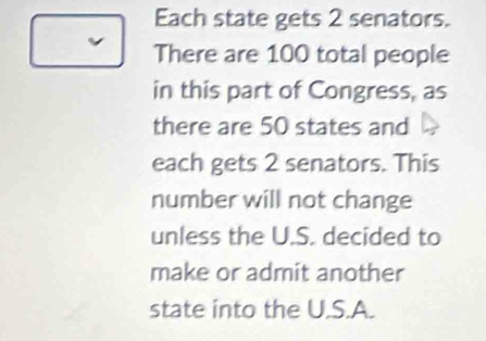 Each state gets 2 senators. 
There are 100 total people 
in this part of Congress, as 
there are 50 states and 
each gets 2 senators. This 
number will not change 
unless the U.S. decided to 
make or admit another 
state into the U.S.A.