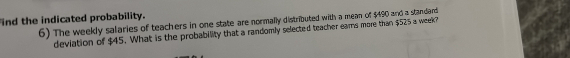 ind the indicated probability. 
6) The weekly salaries of teachers in one state are normally distributed with a mean of $490 and a standard 
deviation of $45. What is the probability that a randomly selected teacher earns more than $525 a week?
