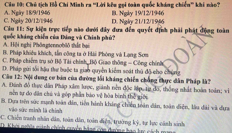 Chủ tịch Hồ Chí Minh ra “Lời kêu gọi toàn quốc kháng chiến” khi nào?
A. Ngày 18/9/1946 B. Ngày 19/12/1946
C. Ngày 20/12/1946 D. Ngày 21/12/1946
Câu 11: Sự kiện trực tiếp nào dưới đây đưa đến quyết định phải phát động toàn
quốc kháng chiến của Đảng và Chính phủ?
A. Hội nghị Phôngtennơblô thất bại
B. Pháp khiêu khích, tấn công ta ở Hải Phòng và Lạng Sơn
C. Pháp chiếm trụ sở Bộ Tài chính, Bộ Giao thông - Công chính
D. Pháp gửi tối hậu thư buộc ta giao quyền kiểm soát thủ độ cho chúng
Câu 12: Nội dung cơ bản của đường lối kháng chiến chống thực dân Pháp là?
A. Đánh đồ thực dân Pháp xâm lược, giành nền độc lập, tự do, thống nhất hoàn toàn; vì
nền tự do dân chủ và góp phần bảo vệ hòa bình thể giới
B. Dựa trên sức mạnh toàn dân, tiến hành kháng chiến toàn dân, toàn diện, lâu dài và dựa
vào sức mình là chính
C. Chiến tranh nhân dân, toàn dân, toàn diện, trường kỳ, tự lực cánh sinh
D. Khởi nghĩa giành chính quyền bằng con đường bao lực cách mang