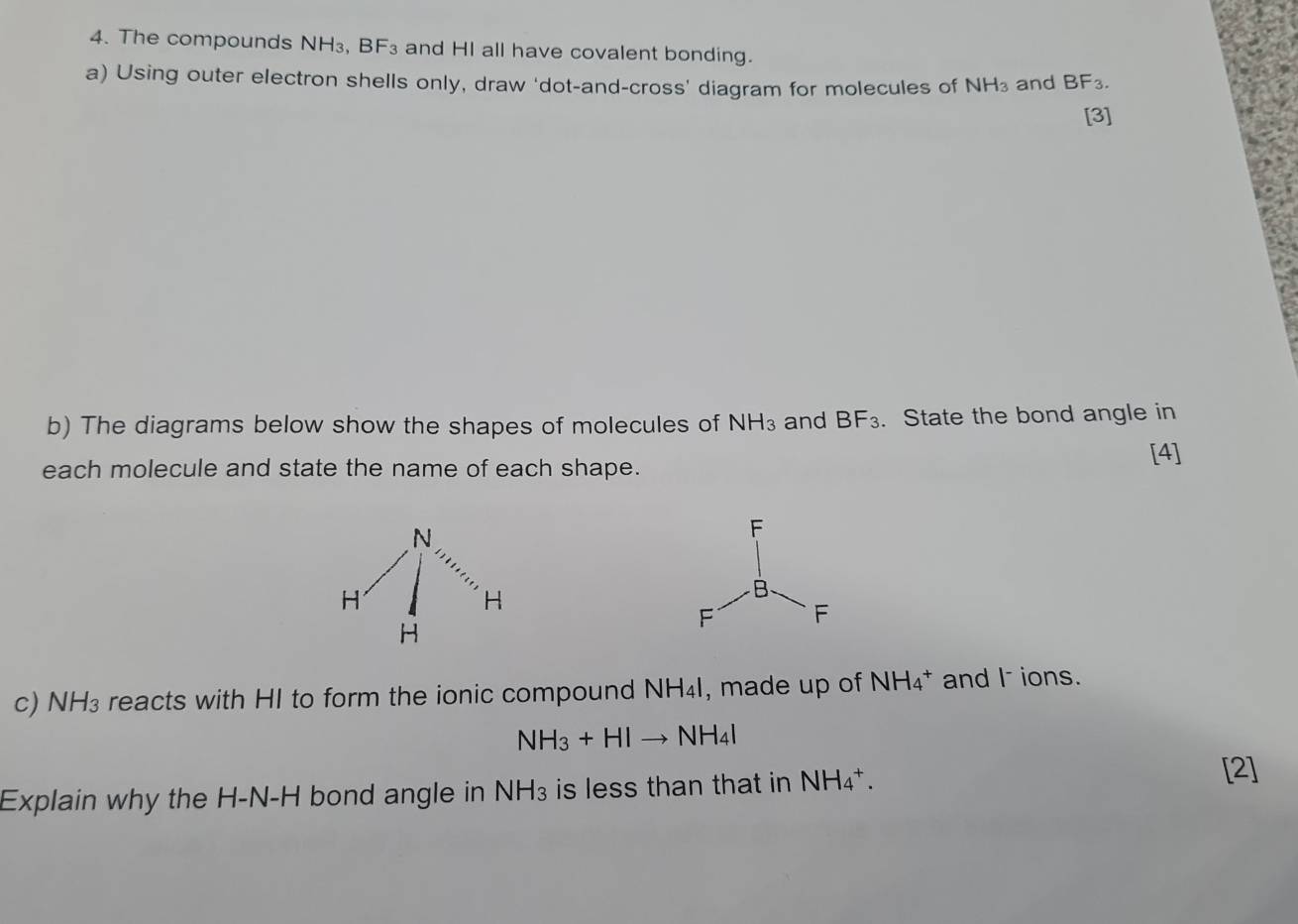 The compounds NH₃, BF_3 and HI all have covalent bonding. 
a) Using outer electron shells only, draw 'dot-and-cross' diagram for molecules of NH_3 and BF_3. 
[3] 
b) The diagrams below show the shapes of molecules of NH_3 and BF_3. State the bond angle in 
each molecule and state the name of each shape. 
[4] 
c) NH₃ reacts with HI to form the ionic compound NH₄I, made up of NH_4^(+ and I ions.
NH_3)+HIto NH_4I
Explain why the H-N-H bond angle in NH₃ is less than that in NH_4^+. 
[2]