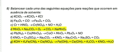 Balancear cada uma das seguintes equações para reações que ocorrem em 
ausência de solvente: 
a) KClO_3to KClO_4+KCl
b) Fe_2O_3+COto Fe_3O_4+CO_2
c) Cr+HNO_3to Cr(NO_3)_3+NO+H_2O
d MnO_2+Na_2CO_3+O_2to CO_2+NaMnO_4
e) Pb(N_3)_2+Co(MnO_4)_3to CoO+MnO_2+Pb_3O_4+NO
f KNO_3+Cr_2(SO_4)_3+Na_2CO_3to KNO_2+Na_2CrO_4+Na_2SO_4+CO_2
g) KOH+K_4Fe(CN)_6+Ce(NO_3)_4to Fe(OH)_3+Ce(OH)_3+K_2CO_3+KNO_3+H_2O