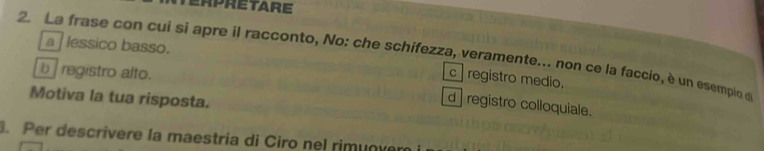 erpretare
a lessico basso.
2. La frase con cui si apre il racconto, No: che schifezza, veramente.. non ce la faccio, è un esempio de
b registro alto.
c ] registro medio.
Motiva la tua risposta.
d registro colloquiale.
. Per descrivere la maestria di Ciro nel rimunver