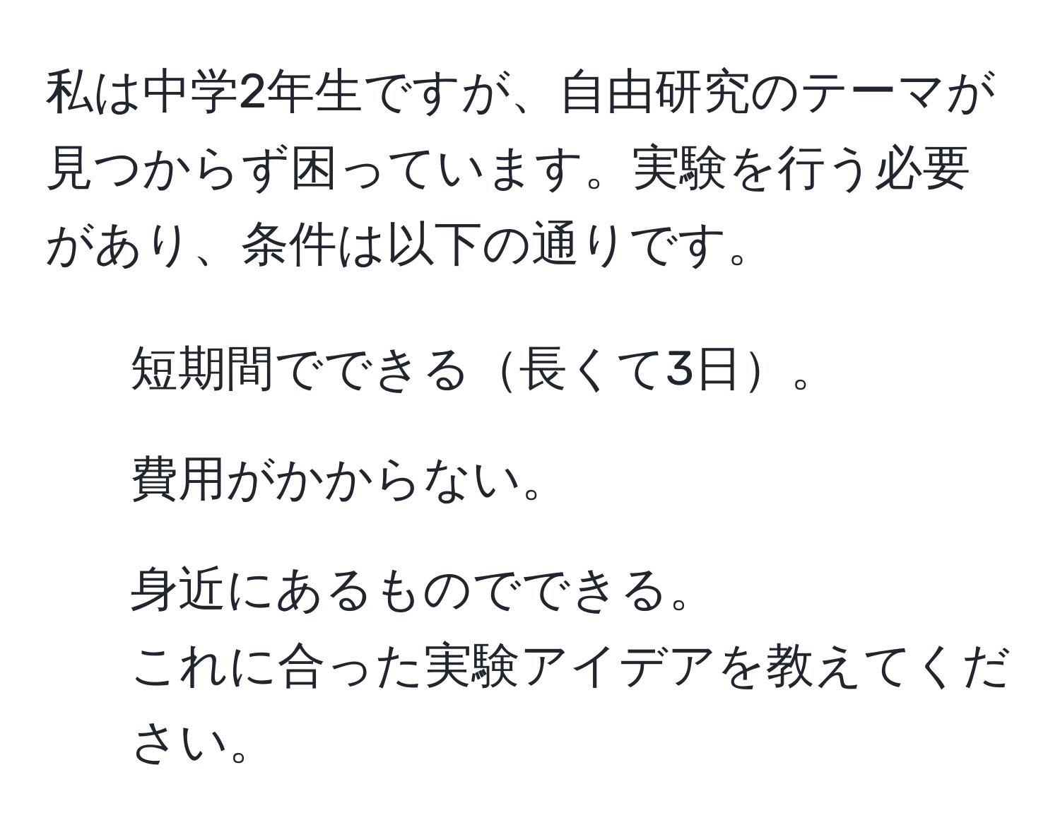 私は中学2年生ですが、自由研究のテーマが見つからず困っています。実験を行う必要があり、条件は以下の通りです。  
1. 短期間でできる長くて3日。  
2. 費用がかからない。  
3. 身近にあるものでできる。  
これに合った実験アイデアを教えてください。