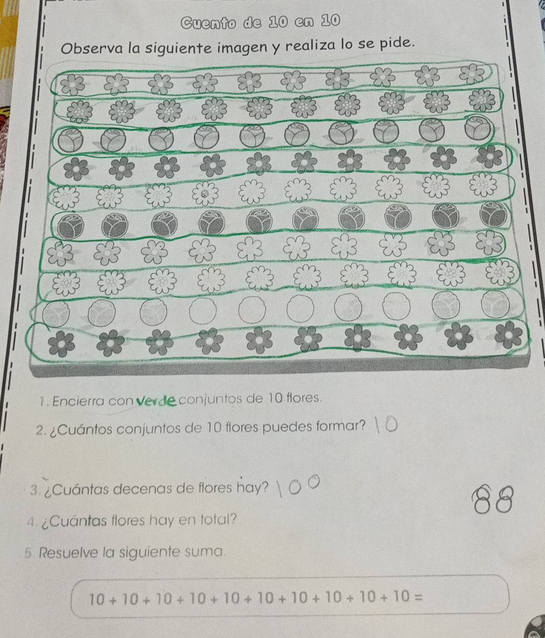 Cuento de 10 en 10
Observa la siguiente imagen y realiza lo se pide. 

1 
1. Encierra con verde conjuntos de 10 flores. 
2. ¿Cuántos conjuntos de 10 flores puedes formar? 
3. ¿Cuántas decenas de flores hay? 
4. ¿Cuántas flores hay en total? 
5 Resuelve la siguiente suma.
10+10+10+10+10+10+10+10+10+10=