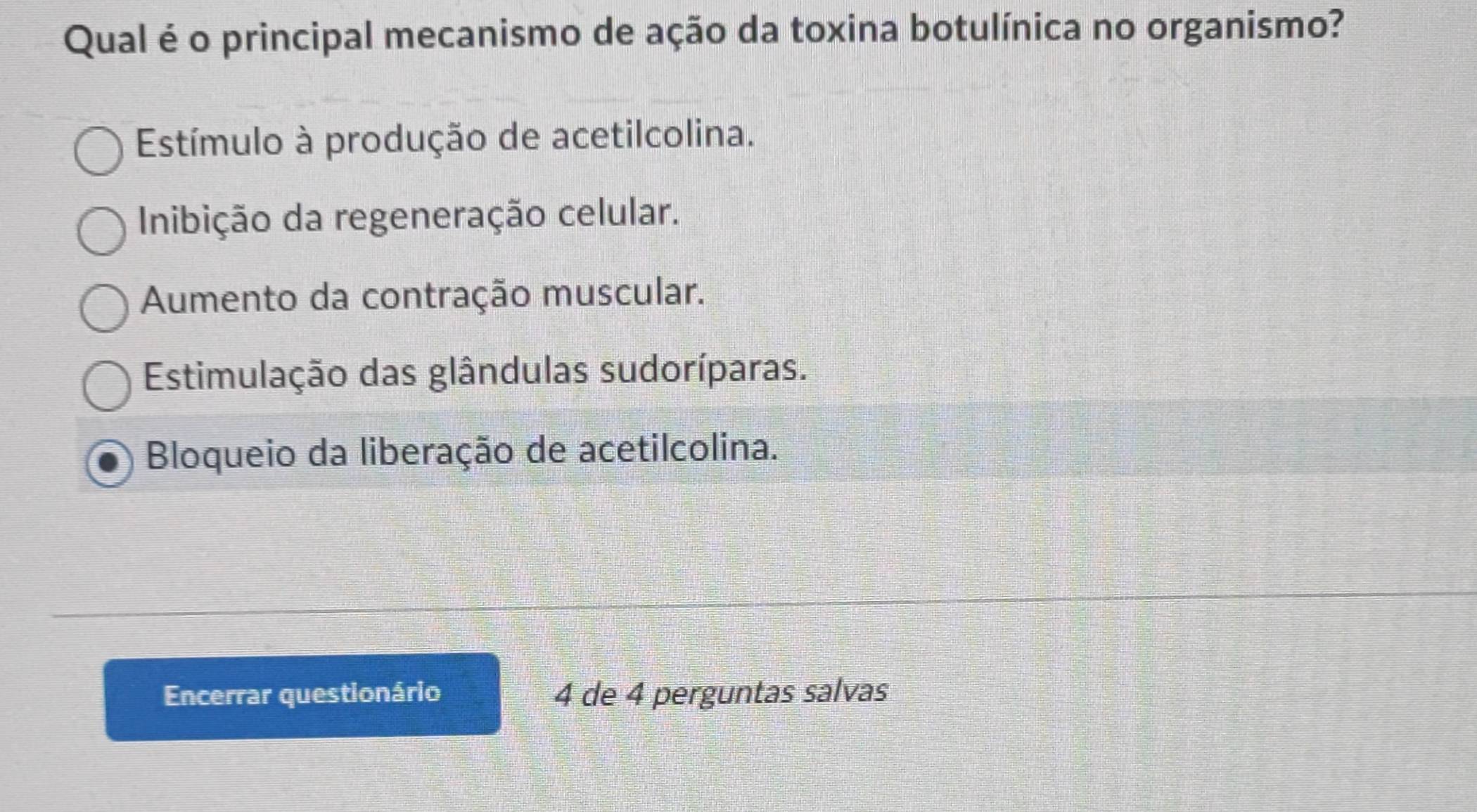 Qual é o principal mecanismo de ação da toxina botulínica no organismo?
Estímulo à produção de acetilcolina.
Inibição da regeneração celular.
Aumento da contração muscular.
Estimulação das glândulas sudoríparas.
Bloqueio da liberação de acetilcolina.
Encerrar questionário 4 de 4 perguntas salvas