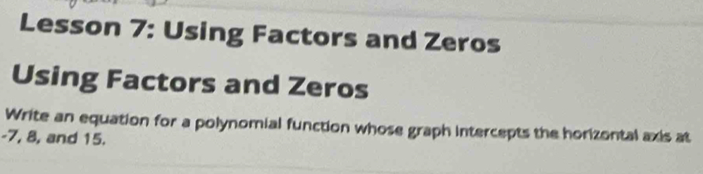 Lesson 7: Using Factors and Zeros 
Using Factors and Zeros 
Write an equation for a polynomial function whose graph intercepts the horizontal axis at
-7, 8, and 15.