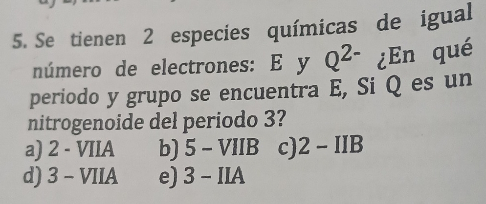 Se tienen 2 especies químicas de igual
número de electrones: E y Q^(2-) ¿En qué
periodo y grupo se encuentra E, Si Q es un
nitrogenoide del periodo 3?
a) 2-VIIA b) 5-VIIB c) 2-IIB
d) 3-VIIA e) 3-IIA