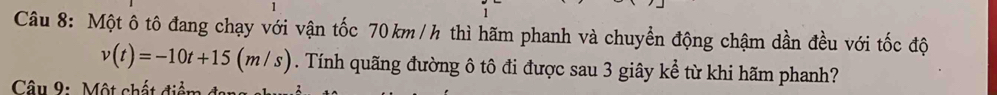 Một ô tô đang chạy với vận tốc 70km /h thì hãm phanh và chuyển động chậm dần đều với tốc độ
v(t)=-10t+15(m/s). Tính quãng đường ô tô đi được sau 3 giây kể từ khi hãm phanh? 
Câu 9: Một chất điểm