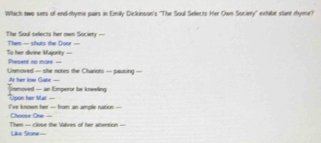 Which two sets of end-rhyme pairs in Emily Dickinson's 'The Soul Sefects Her Own Society' exhibit slant rhyme? 
The Soul selects her own Society — 
Then — shuts the Door -- 
To her divine Majority — 
Present no more - 
Unmoved -- she notes the Chariots — pausing — 
At her low Gate — 
Inmoved — an Emperor be kneeling 
pon her Mat — 
I've known her -- from an ample nation - 
Choose One == 
Then — close the Valves of her attention —- 
Like Stone—