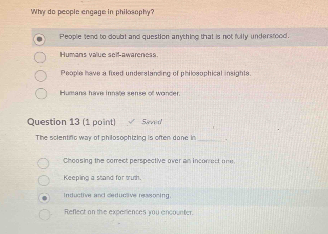 Why do people engage in philosophy?
People tend to doubt and question anything that is not fully understood.
Humans value self-awareness.
People have a fixed understanding of philosophical insights.
Humans have innate sense of wonder.
Question 13 (1 point) Saved
The scientific way of philosophizing is often done in _.
Choosing the correct perspective over an incorrect one.
Keeping a stand for truth.
Inductive and deductive reasoning.
Reflect on the experiences you encounter.