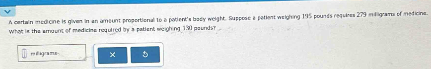 A certain medicine is given in an amount proportional to a patient's body weight, Suppose a patient weighing 195 pounds requires 279 milligrams of medicine. 
What is the amount of medicine required by a patient weighing 130 pounds?
milligrams × 5