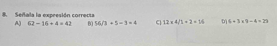 Señala la expresión correcta
A) 62-16+4=42 B) 56/3+5-3=4 C) 12* 4/1+2=16 D) 6+3* 9-4=29