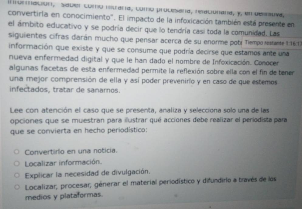 información, Saber como nitraría, como procesaría, relacionaria, y, en deliniuva,
convertirla en conocimiento''. El impacto de la infoxicación también está presente en
el ámbito educativo y se podría decir que lo tendría casi toda la comunidad. Las
siguientes cifras darán mucho que pensar acerca de su enorme poté Tiempo restante 1:16:17
información que existe y que se consume que podría decirse que estamos ante una
nueva enfermedad digital y que le han dado el nombre de Infoxicación. Conocer
algunas facetas de esta enfermedad permite la reflexión sobre ella con el fin de tener
una mejor comprensión de ella y así poder prevenirlo y en caso de que estemos
infectados, tratar de sanarnos.
Lee con atención el caso que se presenta, analiza y selecciona solo una de las
opciones que se muestran para ilustrar qué acciones debe realizar el periodista para
que se convierta en hecho periodístico:
Convertirlo en una noticia.
Localizar información.
Explicar la necesidad de divulgación.
Localizar, procesar, génerar el material periodístico y difundirlo a través de los
medios y plataformas.